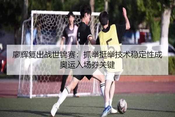 廖辉复出战世锦赛：抓举挺举技术稳定性成奥运入场券关键