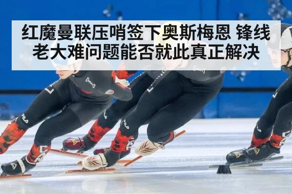 红魔曼联压哨签下奥斯梅恩 锋线老大难问题能否就此真正解决
